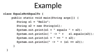 Example
class EqualsNotEqualTo {
public static void main(String args[]) {
String s1 = "Hello";
String s2 = new String(s1);
System.out.print(s1 + " equals " + s2);
System.out.println( “ -> " + s1.equals(s2));
System.out.print(s1 + " == " + s2);
System.out.println(" -> " + (s1 == s2));
}
}
 