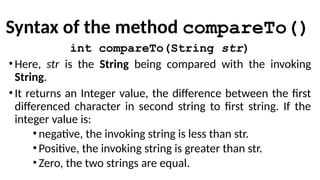 Syntax of the method compareTo()
int compareTo(String str)
•Here, str is the String being compared with the invoking
String.
•It returns an Integer value, the difference between the first
differenced character in second string to first string. If the
integer value is:
•negative, the invoking string is less than str.
•Positive, the invoking string is greater than str.
•Zero, the two strings are equal.
 