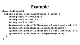 Example
class HelloWorld {
public static void main(String[] args) {
String str1 = "DABCDEF";
String str2 = "ABCDEF";
String str3 = "DEF";
System.out.print("Difference of str1 and str2 :");
System.out.println(str1.compareTo(str2));
System.out.print("Difference of str1 and str3 :");
System.out.println(str1.compareTo(str3));
}
}
 