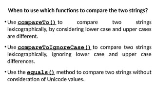 When to use which functions to compare the two strings?
•Use compareTo() to compare two strings
lexicographically, by considering lower case and upper cases
are different.
•Use compareToIgnoreCase() to compare two strings
lexicographically, ignoring lower case and upper case
differences.
•Use the equals() method to compare two strings without
consideration of Unicode values.
 