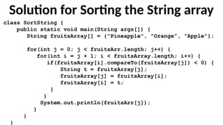 Solution for Sorting the String array
class SortString {
public static void main(String args[]) {
String fruitsArray[] = {"Pineapple", "Orange", "Apple"};
for(int j = 0; j < fruitsArr.length; j++) {
for(int i = j + 1; i < fruitsArray.length; i++) {
if(fruitsArray[i].compareTo(fruitsArray[j]) < 0) {
String t = fruitsArray[j];
fruitsArray[j] = fruitsArray[i];
fruitsArray[i] = t;
}
}
System.out.println(fruitsArr[j]);
}
}
}
 
