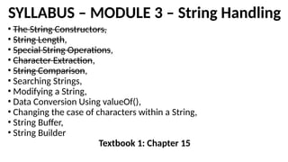 SYLLABUS – MODULE 3 – String Handling
• The String Constructors,
• String Length,
• Special String Operations,
• Character Extraction,
• String Comparison,
• Searching Strings,
• Modifying a String,
• Data Conversion Using valueOf(),
• Changing the case of characters within a String,
• String Buffer,
• String Builder
Textbook 1: Chapter 15
 
