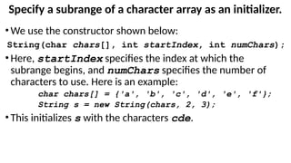 Specify a subrange of a character array as an initializer.
•We use the constructor shown below:
String(char chars[], int startIndex, int numChars);
•Here, startIndex specifies the index at which the
subrange begins, and numChars specifies the number of
characters to use. Here is an example:
char chars[] = {'a', 'b', 'c', 'd', 'e', 'f'};
String s = new String(chars, 2, 3);
•This initializes s with the characters cde.
 