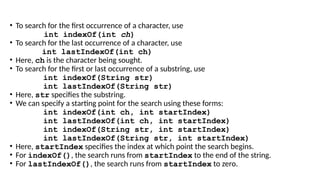 • To search for the first occurrence of a character, use
int indexOf(int ch)
• To search for the last occurrence of a character, use
int lastIndexOf(int ch)
• Here, ch is the character being sought.
• To search for the first or last occurrence of a substring, use
int indexOf(String str)
int lastIndexOf(String str)
• Here, str specifies the substring.
• We can specify a starting point for the search using these forms:
int indexOf(int ch, int startIndex)
int lastIndexOf(int ch, int startIndex)
int indexOf(String str, int startIndex)
int lastIndexOf(String str, int startIndex)
• Here, startIndex specifies the index at which point the search begins.
• For indexOf(), the search runs from startIndex to the end of the string.
• For lastIndexOf(), the search runs from startIndex to zero.
 