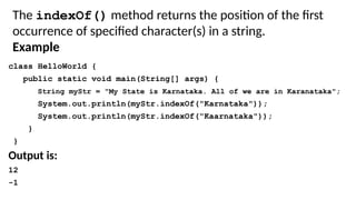 class HelloWorld {
public static void main(String[] args) {
String myStr = "My State is Karnataka. All of we are in Karanataka";
System.out.println(myStr.indexOf("Karnataka"));
System.out.println(myStr.indexOf("Kaarnataka"));
}
}
Output is:
12
-1
The indexOf() method returns the position of the first
occurrence of specified character(s) in a string.
Example
 