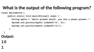 What is the output of the following program?
class HelloWorld {
public static void main(String[] args) {
String myStr = "Hello planet earth, you are a great planet.";
System.out.println(myStr.indexOf("e", 5));
System.out.println(myStr.indexOf("e"));
}
}
Output:
10
1
 