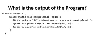 What is the output of the Program?
class HelloWorld {
public static void main(String[] args) {
String myStr = "Hello planet earth, you are a great planet.";
System.out.println(myStr.lastIndexOf("e", 5));
System.out.println(myStr.lastIndexOf("a", 5));
}
}
 