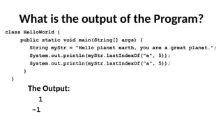 What is the output of the Program?
class HelloWorld {
public static void main(String[] args) {
String myStr = "Hello planet earth, you are a great planet.";
System.out.println(myStr.lastIndexOf("e", 5));
System.out.println(myStr.lastIndexOf("a", 5));
}
}
The Output:
1
-1
 