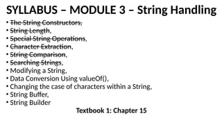 SYLLABUS – MODULE 3 – String Handling
• The String Constructors,
• String Length,
• Special String Operations,
• Character Extraction,
• String Comparison,
• Searching Strings,
• Modifying a String,
• Data Conversion Using valueOf(),
• Changing the case of characters within a String,
• String Buffer,
• String Builder
Textbook 1: Chapter 15
 