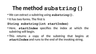 The method substring()
• We can extract a substring using substring().
• It has two forms. The first is
String substring(int startIndex)
• Here, startIndex specifies the index at which the
substring will begin.
• This returns a copy of the substring that begins at
startIndex and runs to the end of the invoking string.
 