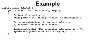 Example
public class Substr1 {
public static void main(String args[])
{
// Initializing String
String Str = new String("Welcome to Karnataka");
// using substring() to extract substring
// returns (whiteSpace)Karnataka
System.out.print("The extracted substring is : ");
System.out.println(Str.substring(10));
}
}
 