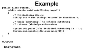 Example
public class Substr1 {
public static void main(String args[])
{
// Initializing String
String Str = new String("Welcome to Karnataka");
// using substring() to extract substring
// returns (whiteSpace)Karnataka
System.out.print("The extracted substring is : ");
System.out.println(Str.substring(10));
}
}
OUTPUT:
Karnataka
 