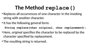 The Method replace()
• Replaces all occurrences of one character in the invoking
string with another character.
• It has the following general form:
String replace(char original, char replacement);
• Here, original specifies the character to be replaced by the
character specified by replacement.
• The resulting string is returned.
 