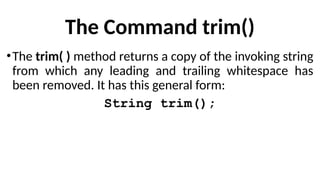 The Command trim()
•The trim( ) method returns a copy of the invoking string
from which any leading and trailing whitespace has
been removed. It has this general form:
String trim();
 