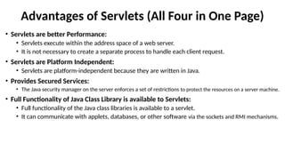 Advantages of Servlets (All Four in One Page)
• Servlets are better Performance:
• Servlets execute within the address space of a web server.
• It is not necessary to create a separate process to handle each client request.
• Servlets are Platform Independent:
• Servlets are platform-independent because they are written in Java.
• Provides Secured Services:
• The Java security manager on the server enforces a set of restrictions to protect the resources on a server machine.
• Full Functionality of Java Class Library is available to Servlets:
• Full functionality of the Java class libraries is available to a servlet.
• It can communicate with applets, databases, or other software via the sockets and RMI mechanisms.
 