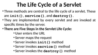 The Life Cycle of a Servlet
•Three methods are central to the life cycle of a servlet. These
are init(), service(), and destroy().
•They are implemented by every servlet and are invoked at
specific times by the server.
•There are Five Steps in the Servlet Life Cycle:
•User enters the URL
•Server maps the request
•Server invokes init() method
•Server invokes service() method
•Server invokes the destroy() method
 