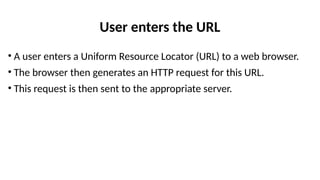 User enters the URL
• A user enters a Uniform Resource Locator (URL) to a web browser.
• The browser then generates an HTTP request for this URL.
• This request is then sent to the appropriate server.
 