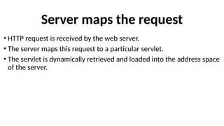 Server maps the request
• HTTP request is received by the web server.
• The server maps this request to a particular servlet.
• The servlet is dynamically retrieved and loaded into the address space
of the server.
 