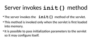 Server invokes init() method
•The server invokes the init() method of the servlet.
•This method is invoked only when the servlet is first loaded
into memory.
•It is possible to pass initialization parameters to the servlet
so it may configure itself.
 