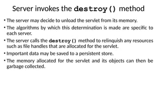 Server invokes the destroy() method
• The server may decide to unload the servlet from its memory.
• The algorithms by which this determination is made are specific to
each server.
• The server calls the destroy() method to relinquish any resources
such as file handles that are allocated for the servlet.
• Important data may be saved to a persistent store.
• The memory allocated for the servlet and its objects can then be
garbage collected.
 