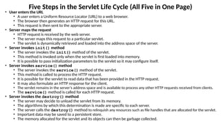 Five Steps in the Servlet Life Cycle (All Five in One Page)
• User enters the URL
• A user enters a Uniform Resource Locator (URL) to a web browser.
• The browser then generates an HTTP request for this URL.
• This request is then sent to the appropriate server.
• Server maps the request
• HTTP request is received by the web server.
• The server maps this request to a particular servlet.
• The servlet is dynamically retrieved and loaded into the address space of the server.
• Server invokes init() method
• The server invokes the init() method of the servlet.
• This method is invoked only when the servlet is first loaded into memory.
• It is possible to pass initialization parameters to the servlet so it may configure itself.
• Server invokes service() method
• The server invokes the service() method of the servlet.
• This method is called to process the HTTP request.
• It is possible for the servlet to read data that has been provided in the HTTP request.
• It may also formulate an HTTP response for the client.
• The servlet remains in the server’s address space and is available to process any other HTTP requests received from clients.
• The service() method is called for each HTTP request.
• Server invokes the destroy() method
• The server may decide to unload the servlet from its memory.
• The algorithms by which this determination is made are specific to each server.
• The server calls the destroy() method to relinquish any resources such as file handles that are allocated for the servlet.
• Important data may be saved to a persistent store.
• The memory allocated for the servlet and its objects can then be garbage collected.
 