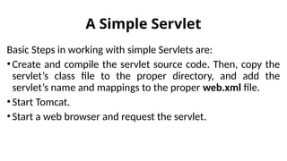 A Simple Servlet
Basic Steps in working with simple Servlets are:
•Create and compile the servlet source code. Then, copy the
servlet’s class file to the proper directory, and add the
servlet’s name and mappings to the proper web.xml file.
•Start Tomcat.
•Start a web browser and request the servlet.
 