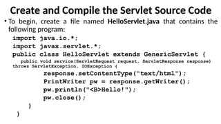 Create and Compile the Servlet Source Code
• To begin, create a file named HelloServlet.java that contains the
following program:
import java.io.*;
import javax.servlet.*;
public class HelloServlet extends GenericServlet {
public void service(ServletRequest request, ServletResponse response)
throws ServletException, IOException {
response.setContentType("text/html");
PrintWriter pw = response.getWriter();
pw.println("<B>Hello!");
pw.close();
}
}
 