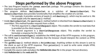Steps performed by the above Program
• The Java Program imports the javax.servlet package. This package contains the classes and
interfaces required to build servlets.
• The program defines HelloServlet as a subclass of GenericServlet. The
GenericServlet class provides functionality that simplifies the creation of a servlet.
• For example, it provides versions of init() and destroy(), which may be used as is. We
need supply only the service() method.
• Inside HelloServlet, the service() method (which is inherited from GenericServlet) is
overridden. This method handles requests from a client.
• The first argument is a ServletRequest object. This enables the servlet to read data that
is provided via the client request.
• The second argument is a ServletResponse object. This enables the servlet to
formulate a response for the client.
• The call to setContentType() establishes the MIME type of the HTTP response. In this program,
the MIME type is text/html. This indicates that the browser should interpret the content as HTML
source code.
• The getWriter() method obtains a PrintWriter. Anything written to this stream is sent to
the client as part of the HTTP response. Then println() is used to write some simple HTML
source code as the HTTP response.
• Compile this source code and place the HelloServlet.class file in the proper Tomcat directory.
• Add HelloServlet to the web.xml file
 