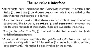 The Servlet Interface
• All servlets must implement the Servlet interface. It declares the
init(), service(), and destroy() methods that are called by the
server during the life cycle of a servlet.
• A method is also provided that allows a servlet to obtain any initialization
parameters. The init(), service(), and destroy() methods are
the life cycle methods of the servlet. These are invoked by the server.
• The getServletConfig() method is called by the servlet to obtain
initialization parameters.
• A servlet developer overrides the getServletInfo() method to
provide a string with useful information (for example, author, version,
date, copyright). This method is also invoked by the server.
 