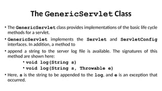 The GenericServlet Class
• The GenericServlet class provides implementations of the basic life cycle
methods for a servlet.
• GenericServlet implements the Servlet and ServletConfig
interfaces. In addition, a method to
• append a string to the server log file is available. The signatures of this
method are shown here:
• void log(String s)
• void log(String s, Throwable e)
• Here, s is the string to be appended to the log, and e is an exception that
occurred.
 