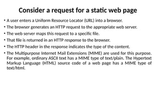 Consider a request for a static web page
• A user enters a Uniform Resource Locator (URL) into a browser.
• The browser generates an HTTP request to the appropriate web server.
• The web server maps this request to a specific file.
• That file is returned in an HTTP response to the browser.
• The HTTP header in the response indicates the type of the content.
• The Multipurpose Internet Mail Extensions (MIME) are used for this purpose.
For example, ordinary ASCII text has a MIME type of text/plain. The Hypertext
Markup Language (HTML) source code of a web page has a MIME type of
text/html.
 
