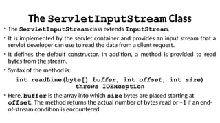 The ServletInputStream Class
• The ServletInputStream class extends InputStream.
• It is implemented by the servlet container and provides an input stream that a
servlet developer can use to read the data from a client request.
• It defines the default constructor. In addition, a method is provided to read
bytes from the stream.
• Syntax of the method is:
int readLine(byte[] buffer, int offset, int size)
throws IOException
• Here, buffer is the array into which size bytes are placed starting at
offset. The method returns the actual number of bytes read or –1 if an end-
of-stream condition is encountered.
 