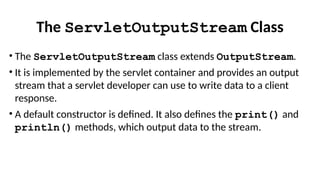 The ServletOutputStream Class
• The ServletOutputStream class extends OutputStream.
• It is implemented by the servlet container and provides an output
stream that a servlet developer can use to write data to a client
response.
• A default constructor is defined. It also defines the print() and
println() methods, which output data to the stream.
 
