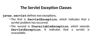 The Servlet Exception Classes
javax.servlet defines two exceptions.
• The first is ServletException, which indicates that a
servlet problem has occurred.
• The second is UnavailableException, which extends
ServletException. It indicates that a servlet is
unavailable.
 