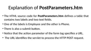 Explanation of PostParameters.htm
• The HTML source code for PostParameters.htm defines a table that
contains two labels and two text fields.
• One of the labels is Employee and the other is Phone.
• There is also a submit button.
• Notice that the action parameter of the form tag specifies a URL.
• The URL identifies the servlet to process the HTTP POST request.
 