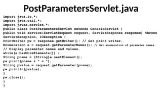 PostParametersServlet.java
import java.io.*;
import java.util.*;
import javax.servlet.*;
public class PostParametersServlet extends GenericServlet {
public void service(ServletRequest request, ServletResponse response) throws
ServletException, IOException {
PrintWriter pw = response.getWriter(); // Get print writer.
Enumeration e = request.getParameterNames(); // Get enumeration of parameter names.
// Display parameter names and values.
while(e.hasMoreElements()) {
String pname = (String)e.nextElement();
pw.print(pname + " = ");
String pvalue = request.getParameter(pname);
pw.println(pvalue);
}
pw.close();
}
}
 