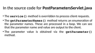 In the source code for PostParametersServlet.java
• The service() method is overridden to process client requests.
• The getParameterNames() method returns an enumeration of
the parameter names. These are processed in a loop. We can see
that the parameter name and value are output to the client.
• The parameter value is obtained via the getParameter()
method.
 