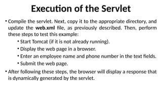 Execution of the Servlet
• Compile the servlet. Next, copy it to the appropriate directory, and
update the web.xml file, as previously described. Then, perform
these steps to test this example:
• Start Tomcat (if it is not already running).
• Display the web page in a browser.
• Enter an employee name and phone number in the text fields.
• Submit the web page.
• After following these steps, the browser will display a response that
is dynamically generated by the servlet.
 