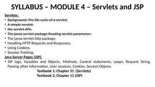 SYLLABUS – MODULE 4 – Servlets and JSP
Servlets:
• Background; The life cycle of a servlet;
• A simple servlet;
• the servlet API;
• The javax.servlet package Reading servlet parameter;
• The javax.servlet.http package;
• Handling HTTP Requests and Responses;
• Using Cookies;
• Session Tracking,
Java Server Pages (JSP):
• JSP tags, Variables and Objects, Methods, Control statements, Loops, Request String,
Parsing other information, User sessions, Cookies, Session Objects
Textbook 1: Chapter 31 (Servlets)
Textbook 2: Chapter 11 (JSP)
 