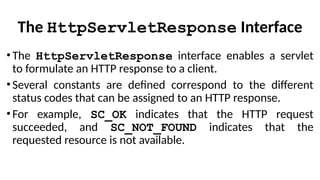 The HttpServletResponse Interface
•The HttpServletResponse interface enables a servlet
to formulate an HTTP response to a client.
•Several constants are defined correspond to the different
status codes that can be assigned to an HTTP response.
•For example, SC_OK indicates that the HTTP request
succeeded, and SC_NOT_FOUND indicates that the
requested resource is not available.
 