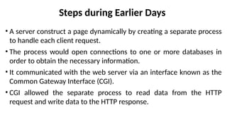 Steps during Earlier Days
• A server construct a page dynamically by creating a separate process
to handle each client request.
• The process would open connections to one or more databases in
order to obtain the necessary information.
• It communicated with the web server via an interface known as the
Common Gateway Interface (CGI).
• CGI allowed the separate process to read data from the HTTP
request and write data to the HTTP response.
 