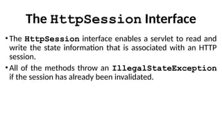 The HttpSession Interface
• The HttpSession interface enables a servlet to read and
write the state information that is associated with an HTTP
session.
• All of the methods throw an IllegalStateException
if the session has already been invalidated.
 