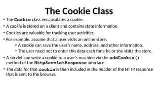 The Cookie Class
• The Cookie class encapsulates a cookie.
• A cookie is stored on a client and contains state information.
• Cookies are valuable for tracking user activities.
• For example, assume that a user visits an online store.
• A cookie can save the user’s name, address, and other information.
• The user need not to enter this data each time he or she visits the store.
• A servlet can write a cookie to a user’s machine via the addCookie()
method of the HttpServletResponse interface.
• The data for that cookie is then included in the header of the HTTP response
that is sent to the browser.
 