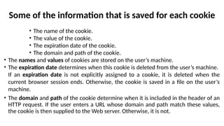 Some of the information that is saved for each cookie
• The name of the cookie.
• The value of the cookie.
• The expiration date of the cookie.
• The domain and path of the cookie.
• The names and values of cookies are stored on the user’s machine.
• The expiration date determines when this cookie is deleted from the user’s machine.
If an expiration date is not explicitly assigned to a cookie, it is deleted when the
current browser session ends. Otherwise, the cookie is saved in a file on the user’s
machine.
• The domain and path of the cookie determine when it is included in the header of an
HTTP request. If the user enters a URL whose domain and path match these values,
the cookie is then supplied to the Web server. Otherwise, it is not.
 