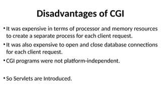Disadvantages of CGI
•It was expensive in terms of processor and memory resources
to create a separate process for each client request.
•It was also expensive to open and close database connections
for each client request.
•CGI programs were not platform-independent.
•So Servlets are Introduced.
 