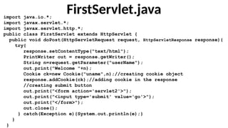 FirstServlet.java
import java.io.*;
import javax.servlet.*;
import javax.servlet.http.*;
public class FirstServlet extends HttpServlet {
public void doPost(HttpServletRequest request, HttpServletResponse response){
try{
response.setContentType("text/html");
PrintWriter out = response.getWriter();
String n=request.getParameter("userName");
out.print("Welcome "+n);
Cookie ck=new Cookie("uname",n);//creating cookie object
response.addCookie(ck);//adding cookie in the response
//creating submit button
out.print("<form action='servlet2'>");
out.print("<input type='submit' value='go'>");
out.print("</form>");
out.close();
} catch(Exception e){System.out.println(e);}
}
}
 