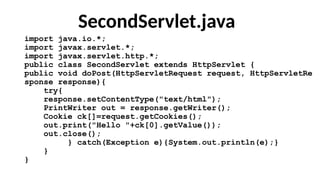 SecondServlet.java
import java.io.*;
import javax.servlet.*;
import javax.servlet.http.*;
public class SecondServlet extends HttpServlet {
public void doPost(HttpServletRequest request, HttpServletRe
sponse response){
try{
response.setContentType("text/html");
PrintWriter out = response.getWriter();
Cookie ck[]=request.getCookies();
out.print("Hello "+ck[0].getValue());
out.close();
} catch(Exception e){System.out.println(e);}
}
}
 