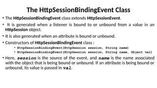 The HttpSessionBindingEvent Class
• The HttpSessionBindingEvent class extends HttpSessionEvent.
• It is generated when a listener is bound to or unbound from a value in an
HttpSession object.
• It is also generated when an attribute is bound or unbound.
• Constructors of HttpSessionBindingEvent class :
• HttpSessionBindingEvent(HttpSession session, String name)
• HttpSessionBindingEvent(HttpSession session, String name, Object val)
• Here, session is the source of the event, and name is the name associated
with the object that is being bound or unbound. If an attribute is being bound or
unbound, its value is passed in val.
 