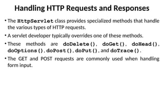 Handling HTTP Requests and Responses
• The HttpServlet class provides specialized methods that handle
the various types of HTTP requests.
• A servlet developer typically overrides one of these methods.
• These methods are doDelete(), doGet(), doHead(),
doOptions(), doPost(), doPut(), and doTrace().
• The GET and POST requests are commonly used when handling
form input.
 