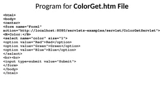 Program for ColorGet.htm File
<html>
<body>
<center>
<form name="Form1"
action="http://localhost:8080/servlets-examples/servlet/ColorGetServlet">
<B>Color:</B>
<select name="color" size="1">
<option value="Red">Red</option>
<option value="Green">Green</option>
<option value="Blue">Blue</option>
</select>
<br><br>
<input type=submit value="Submit">
</form>
</body>
</html>
 